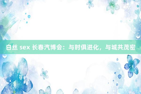 白丝 sex 长春汽博会：与时俱进化，与城共茂密