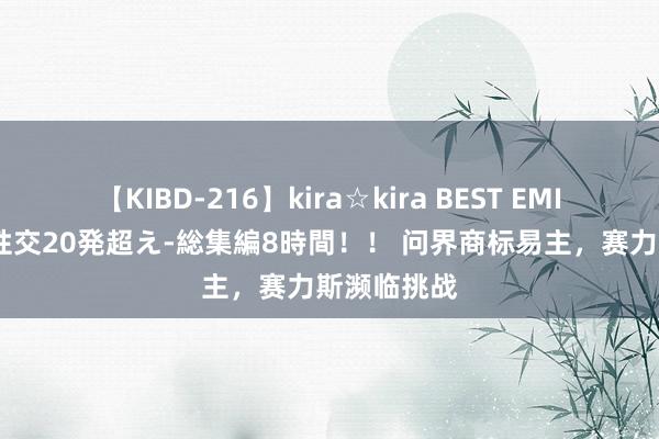 【KIBD-216】kira☆kira BEST EMIRI-中出し性交20発超え-総集編8時間！！ 问界商标易主，赛力斯濒临挑战