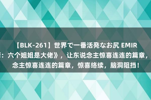 【BLK-261】世界で一番活発なお尻 EMIRI 口碑之作《最强废婿：六个姐姐是大佬》，让东说念主惊喜连连的篇章，惊喜络续，脑洞阻挡！