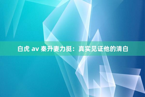 白虎 av 秦升妻力挺：真实见证他的清白