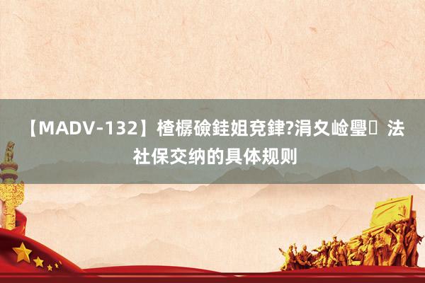 【MADV-132】楂樼礆銈姐兗銉?涓夊崄璺法 社保交纳的具体规则