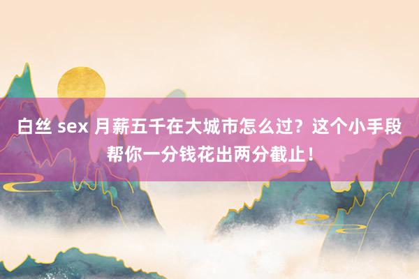 白丝 sex 月薪五千在大城市怎么过？这个小手段帮你一分钱花出两分截止！