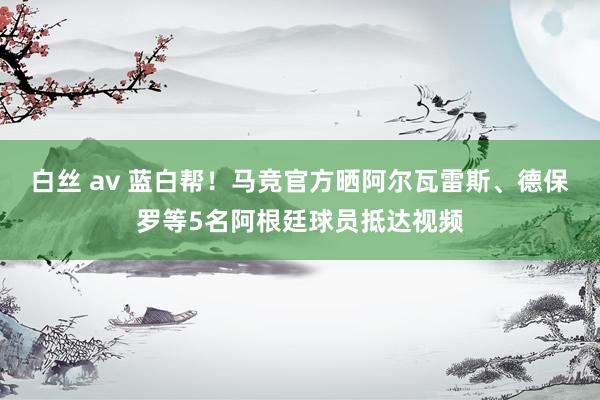 白丝 av 蓝白帮！马竞官方晒阿尔瓦雷斯、德保罗等5名阿根廷球员抵达视频