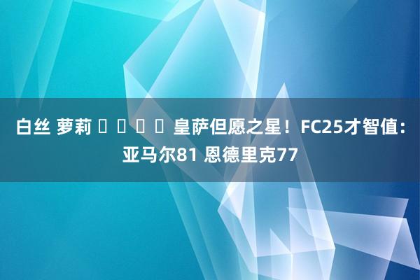 白丝 萝莉 ⭐️⭐️皇萨但愿之星！FC25才智值：亚马尔81 恩德里克77