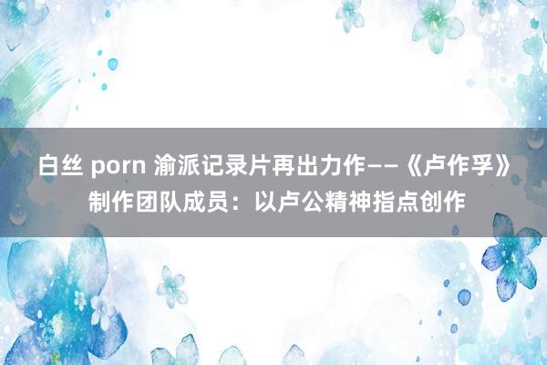 白丝 porn 渝派记录片再出力作——《卢作孚》 制作团队成员：以卢公精神指点创作