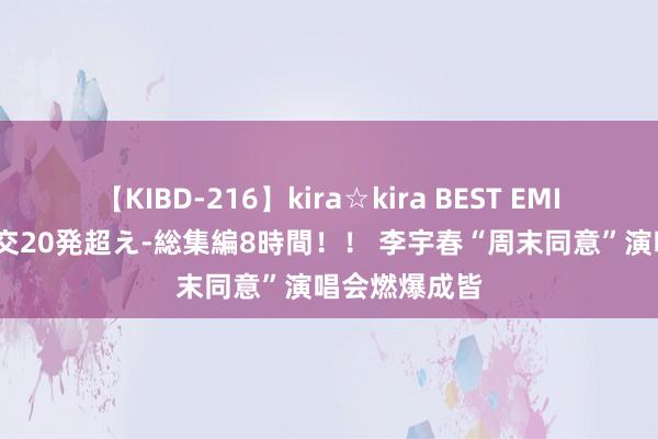 【KIBD-216】kira☆kira BEST EMIRI-中出し性交20発超え-総集編8時間！！ 李宇春“周末同意”演唱会燃爆成皆