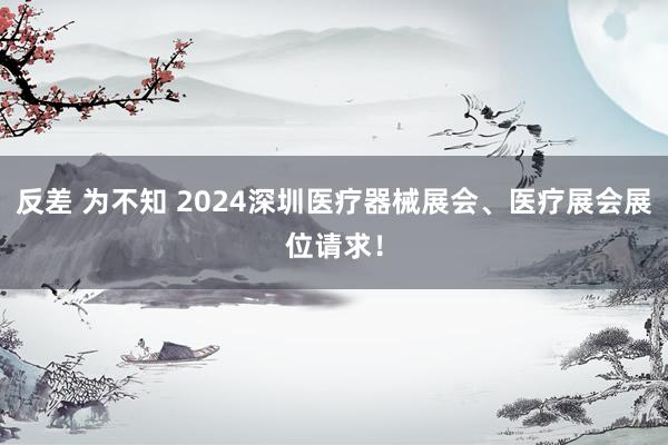 反差 为不知 2024深圳医疗器械展会、医疗展会展位请求！