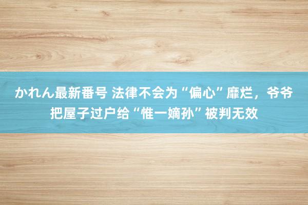 かれん最新番号 法律不会为“偏心”靡烂，爷爷把屋子过户给“惟一嫡孙”被判无效