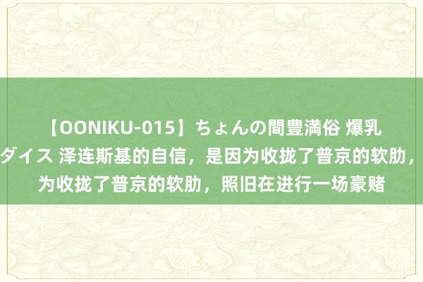 【OONIKU-015】ちょんの間豊満俗 爆乳爆尻専門の肉欲パラダイス 泽连斯基的自信，是因为收拢了普京的软肋，照旧在进行一场豪赌