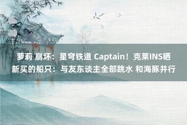 萝莉 崩坏：星穹铁道 Captain！克莱INS晒新买的船只：与友东谈主全部跳水 和海豚并行