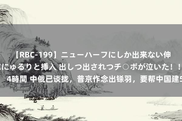 【RBC-199】ニューハーフにしか出来ない伸縮自在アナルマ○コににゅるりと挿入 出しつ出されつチ○ポが泣いた！！！ 4時間 中俄已谈拢，普京作念出铩羽，要帮中国建5谈防地，18万亿订单吩咐