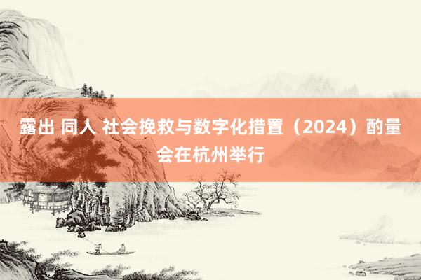 露出 同人 社会挽救与数字化措置（2024）酌量会在杭州举行