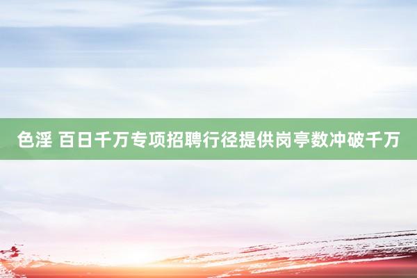 色淫 百日千万专项招聘行径提供岗亭数冲破千万