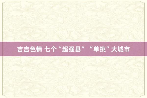 吉吉色情 七个“超强县” “单挑”大城市