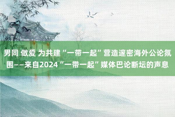 男同 做爱 为共建“一带一起”营造邃密海外公论氛围——来自2024“一带一起”媒体巴论断坛的声息