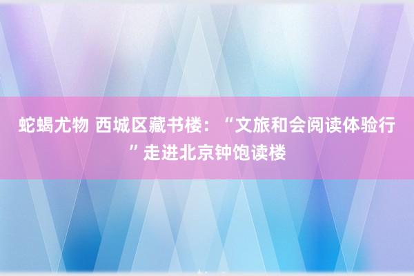 蛇蝎尤物 西城区藏书楼：“文旅和会阅读体验行”走进北京钟饱读楼