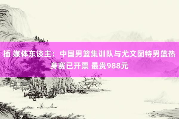 插 媒体东谈主：中国男篮集训队与尤文图特男篮热身赛已开票 最贵988元