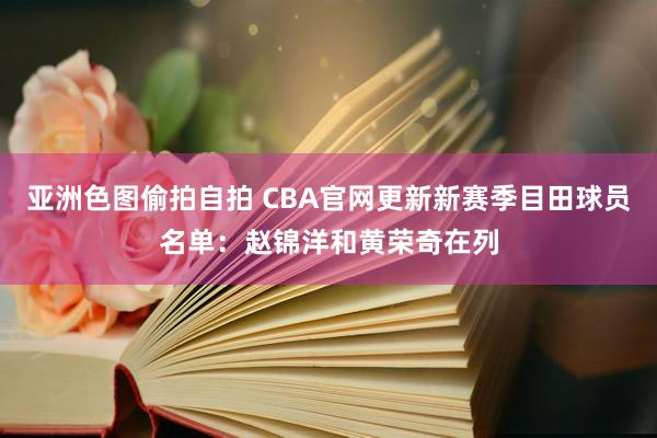 亚洲色图偷拍自拍 CBA官网更新新赛季目田球员名单：赵锦洋和黄荣奇在列