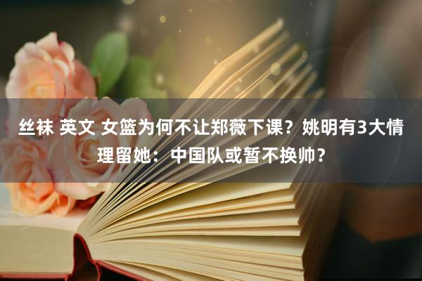 丝袜 英文 女篮为何不让郑薇下课？姚明有3大情理留她：中国队或暂不换帅？