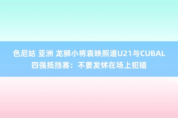 色尼姑 亚洲 龙狮小将袁映照道U21与CUBAL四强抵挡赛：不要发怵在场上犯错