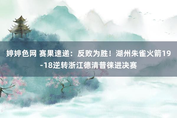 婷婷色网 赛果速递：反败为胜！湖州朱雀火箭19-18逆转浙江德清普徕进决赛