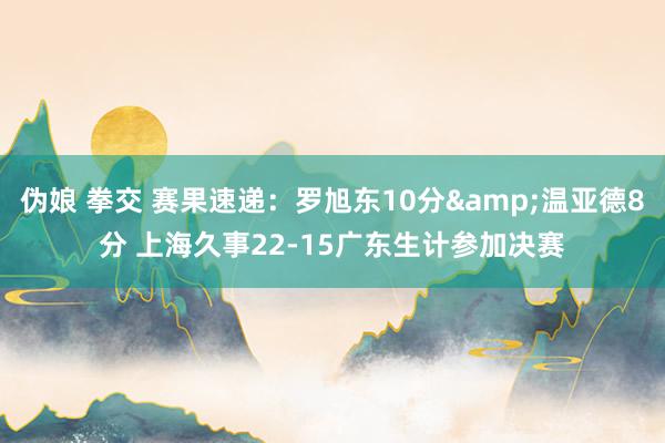 伪娘 拳交 赛果速递：罗旭东10分&温亚德8分 上海久事22-15广东生计参加决赛