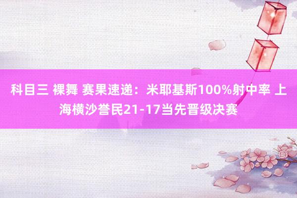 科目三 裸舞 赛果速递：米耶基斯100%射中率 上海横沙誉民21-17当先晋级决赛