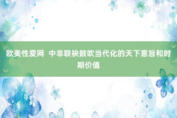 欧美性爱网  中非联袂鼓吹当代化的天下意旨和时期价值