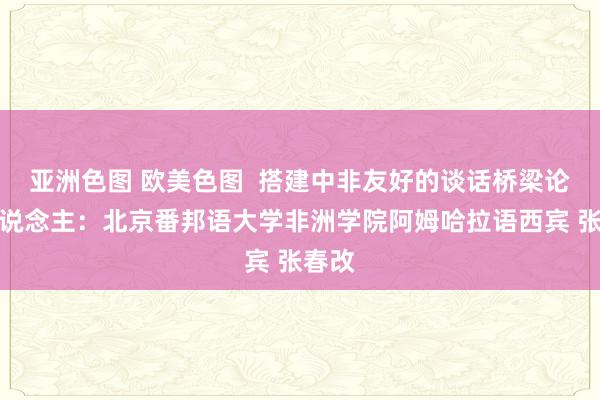 亚洲色图 欧美色图  搭建中非友好的谈话桥梁论说东说念主：北京番邦语大学非洲学院阿姆哈拉语西宾 张春改