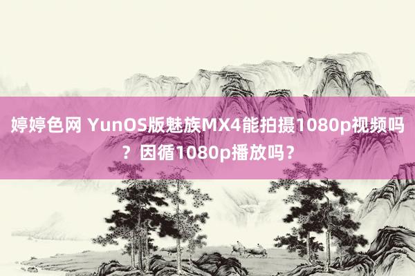 婷婷色网 YunOS版魅族MX4能拍摄1080p视频吗？因循1080p播放吗？