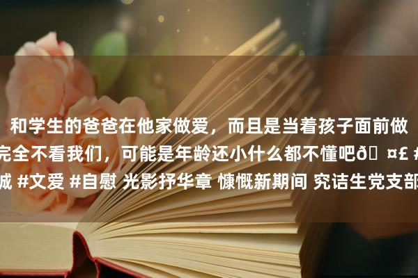 和学生的爸爸在他家做爱，而且是当着孩子面前做爱，太刺激了，孩子完全不看我们，可能是年龄还小什么都不懂吧🤣 #同城 #文爱 #自慰 光影抒华章 慷慨新期间 究诘生党支部组织参不雅中国电影博物馆