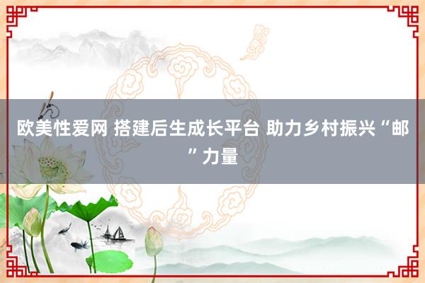 欧美性爱网 搭建后生成长平台 助力乡村振兴“邮”力量