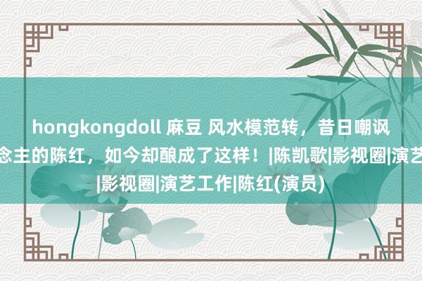 hongkongdoll 麻豆 风水模范转，昔日嘲讽倪萍是老女东说念主的陈红，如今却酿成了这样！|陈凯歌|影视圈|演艺工作|陈红(演员)