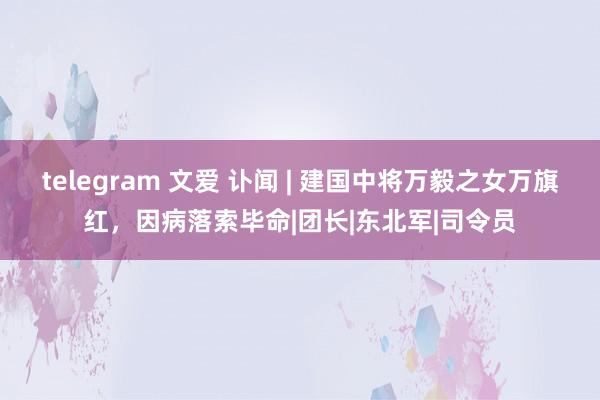 telegram 文爱 讣闻 | 建国中将万毅之女万旗红，因病落索毕命|团长|东北军|司令员