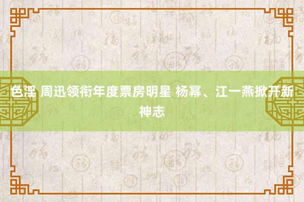 色淫 周迅领衔年度票房明星 杨幂、江一燕掀开新神志