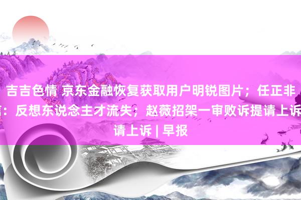 吉吉色情 京东金融恢复获取用户明锐图片；任正非里面信：反想东说念主才流失；赵薇招架一审败诉提请上诉 | 早报