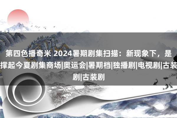 第四色播奇米 2024暑期剧集扫描：新现象下，是谁撑起今夏剧集商场|奥运会|暑期档|独播剧|电视剧|古装剧