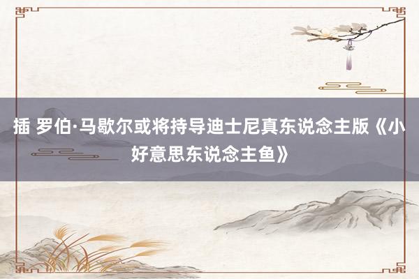 插 罗伯·马歇尔或将持导迪士尼真东说念主版《小好意思东说念主鱼》