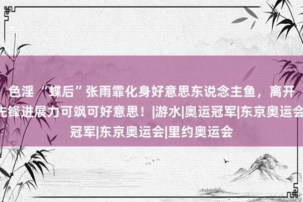 色淫 “蝶后”张雨霏化身好意思东说念主鱼，离开赛场的她，先锋进展力可飒可好意思！|游水|奥运冠军|东京奥运会|里约奥运会