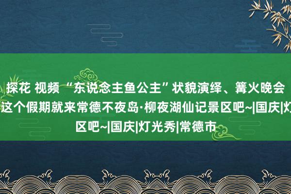 探花 视频 “东说念主鱼公主”状貌演绎、篝火晚会闹“双节”，这个假期就来常德不夜岛·柳夜湖仙记景区吧~|国庆|灯光秀|常德市