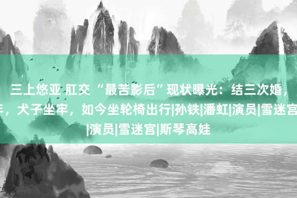 三上悠亚 肛交 “最苦影后”现状曝光：结三次婚，被家暴8年，犬子坐牢，如今坐轮椅出行|孙铁|潘虹|演员|雪迷宫|斯琴高娃