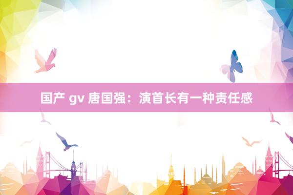 国产 gv 唐国强：演首长有一种责任感