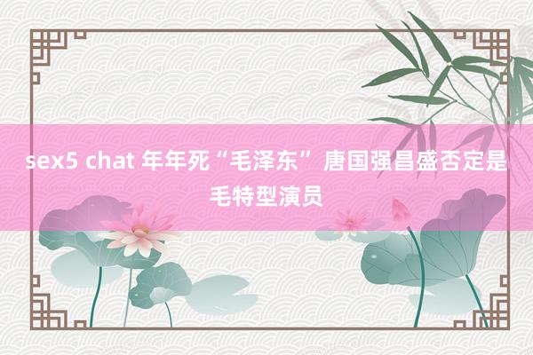 sex5 chat 年年死“毛泽东” 唐国强昌盛否定是毛特型演员