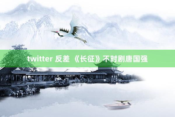 twitter 反差 《长征》不时剧唐国强