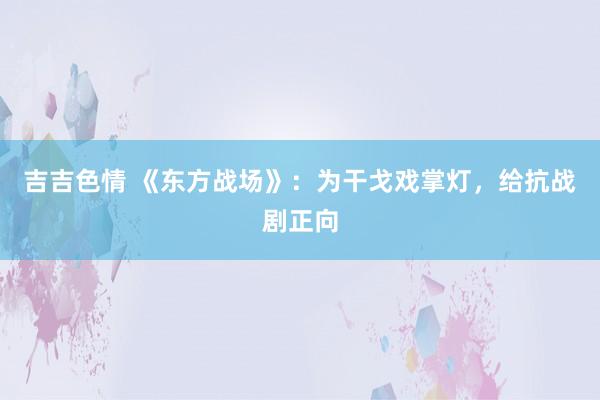 吉吉色情 《东方战场》：为干戈戏掌灯，给抗战剧正向