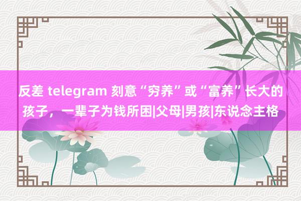 反差 telegram 刻意“穷养”或“富养”长大的孩子，一辈子为钱所困|父母|男孩|东说念主格