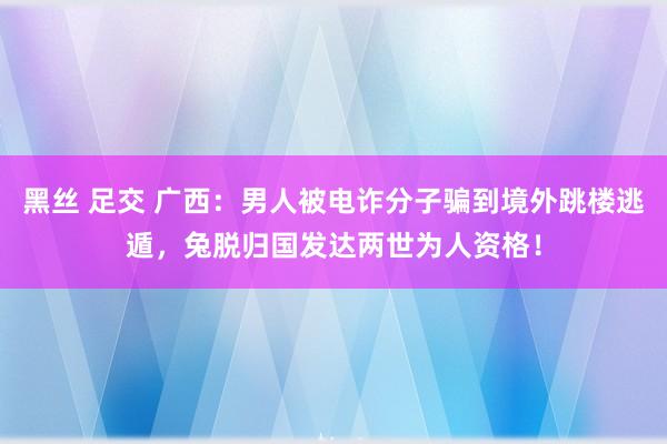 黑丝 足交 广西：男人被电诈分子骗到境外跳楼逃遁，兔脱归国发达两世为人资格！