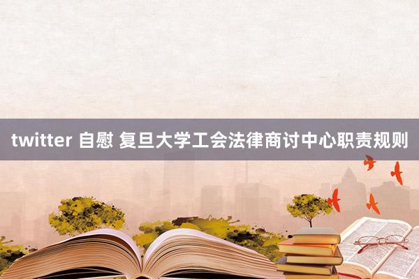 twitter 自慰 复旦大学工会法律商讨中心职责规则