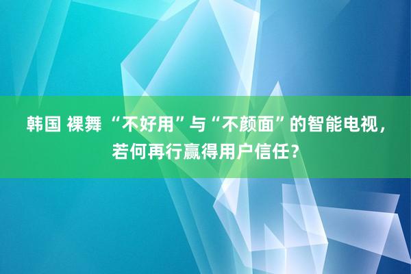 韩国 裸舞 “不好用”与“不颜面”的智能电视，若何再行赢得用户信任？