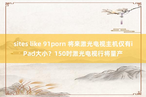 sites like 91porn 将来激光电视主机仅有iPad大小？150吋激光电视行将量产